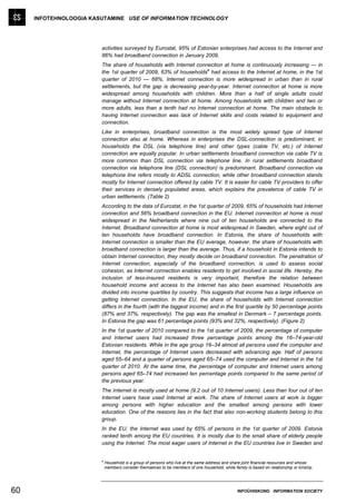 INFOTEHNOLOOGIA KASUTAMINE USE OF INFORMATION TECHNOLOGY




                        activities surveyed by Eurostat, 95% of Estonian enterprises had access to the Internet and
                        86% had broadband connection in January 2009.
                        The share of households with Internet connection at home is continuously increasing — in
                                                                   a
                        the 1st quarter of 2009, 63% of households had access to the Internet at home, in the 1st
                        quarter of 2010 — 68%. Internet connection is more widespread in urban than in rural
                        settlements, but the gap is decreasing year-by-year. Internet connection at home is more
                        widespread among households with children. More than a half of single adults could
                        manage without Internet connection at home. Among households with children and two or
                        more adults, less than a tenth had no Internet connection at home. The main obstacle to
                        having Internet connection was lack of Internet skills and costs related to equipment and
                        connection.
                        Like in enterprises, broadband connection is the most widely spread type of Internet
                        connection also at home. Whereas in enterprises the DSL-connection is predominant, in
                        households the DSL (via telephone line) and other types (cable TV, etc.) of Internet
                        connection are equally popular. In urban settlements broadband connection via cable TV is
                        more common than DSL connection via telephone line. In rural settlements broadband
                        connection via telephone line (DSL connection) is predominant. Broadband connection via
                        telephone line refers mostly to ADSL connection, while other broadband connection stands
                        mostly for Internet connection offered by cable TV. It is easier for cable TV providers to offer
                        their services in densely populated areas, which explains the prevalence of cable TV in
                        urban settlements. (Table 2)
                        According to the data of Eurostat, in the 1st quarter of 2009, 65% of households had Internet
                        connection and 56% broadband connection in the EU. Internet connection at home is most
                        widespread in the Netherlands where nine out of ten households are connected to the
                        Internet. Broadband connection at home is most widespread in Sweden, where eight out of
                        ten households have broadband connection. In Estonia, the share of households with
                        Internet connection is smaller than the EU average, however, the share of households with
                        broadband connection is larger than the average. Thus, if a household in Estonia intends to
                        obtain Internet connection, they mostly decide on broadband connection. The penetration of
                        Internet connection, especially of the broadband connection, is used to assess social
                        cohesion, as Internet connection enables residents to get involved in social life. Hereby, the
                        inclusion of less-insured residents is very important, therefore the relation between
                        household income and access to the Internet has also been examined. Households are
                        divided into income quartiles by country. This suggests that income has a large influence on
                        getting Internet connection. In the EU, the share of households with Internet connection
                        differs in the fourth (with the biggest income) and in the first quartile by 50 percentage points
                        (87% and 37%, respectively). The gap was the smallest in Denmark – 7 percentage points.
                        In Estonia the gap was 61 percentage points (93% and 32%, respectively). (Figure 2)
                        In the 1st quarter of 2010 compared to the 1st quarter of 2009, the percentage of computer
                        and Internet users had increased three percentage points among the 16–74-year-old
                        Estonian residents. While in the age group 16–34 almost all persons used the computer and
                        Internet, the percentage of Internet users decreased with advancing age. Half of persons
                        aged 55–64 and a quarter of persons aged 65–74 used the computer and Internet in the 1st
                        quarter of 2010. At the same time, the percentage of computer and Internet users among
                        persons aged 65–74 had increased ten percentage points compared to the same period of
                        the previous year.
                        The Internet is mostly used at home (9.2 out of 10 Internet users). Less than four out of ten
                        Internet users have used Internet at work. The share of Internet users at work is bigger
                        among persons with higher education and the smallest among persons with lower
                        education. One of the reasons lies in the fact that also non-working students belong to this
                        group.
                        In the EU, the Internet was used by 65% of persons in the 1st quarter of 2009. Estonia
                        ranked tenth among the EU countries. It is mostly due to the small share of elderly people
                        using the Internet. The most eager users of Internet in the EU countries live in Sweden and


                        a
                            Household is a group of persons who live at the same address and share joint financial resources and whose
                            members consider themselves to be members of one household, while family is based on relationship or kinship.




60                                                                                               INFOÜHISKOND INFORMATION SOCIETY
 