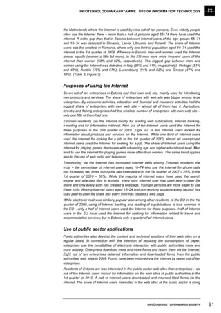INFOTEHNOLOOGIA KASUTAMINE USE OF INFORMATION TECHNOLOGY




the Netherlands where the Internet is used by nine out of ten persons. Even elderly people
often use the Internet there – more than a half of persons aged 65–74 there have used the
Internet. A wider gap than that in Estonia between Internet users of the age groups 65–74
and 16–24 was detected in Slovenia, Latvia, Lithuania and Poland. The share of Internet
users was the smallest in Romania, where only one third of population aged 16–74 used the
Internet in the 1st quarter of 2009. Whereas in Estonia men and women used the Internet
almost equally (women a little bit more), in the EU men were more frequent users of the
Internet than women (68% and 62%, respectively). The biggest gap between men and
women using the Internet was detected in Italy (51% and 41%, respectively), Portugal (51%
and 42%), Austria (76% and 67%), Luxembourg (91% and 82%) and Greece (47% and
38%). (Table 3, Figure 3)


Purposes of using the Internet
Seven out of ten enterprises in Estonia had their own web site, mainly used for introducing
own products and services. The share of enterprises with web site was bigger among large
enterprises. By economic activities, education and financial and insurance activities had the
biggest share of enterprises with own web site – almost all of them had it. Agriculture,
forestry and fishing enterprises had the smallest number of enterprises with own web site –
only one fifth of them had one.
Estonian residents use the Internet mostly for reading web publications, internet banking,
e-mailing and for information retrieval. Nine out of ten Internet users used the Internet for
these purposes in the 2nd quarter of 2010. Eight out of ten Internet users looked for
information about products and services on the Internet. While one third of Internet users
used the Internet for looking for a job in the 1st quarter of 2010, almost all unemployed
Internet users used the Internet for seeking for a job. The share of Internet users using the
Internet for playing games decreases with advancing age and higher educational level. Men
tend to use the Internet for playing games more often than women. The same trend applies
also to the use of web radio and television.
Telephoning via the Internet has increased Internet skills among Estonian residents the
most – the percentage of Internet users aged 16–74 who use the Internet for phone calls
has increased two times during the last three years (in the 1st quarter of 2007 – 29%, in the
1st quarter of 2010 – 59%). While the majority of Internet users have used the search
engine and attached files to e-mails, every third Internet user has used peer-to-peer file
share and only every sixth has created a webpage. Younger persons are more eager to use
these tools. Among Internet users aged 16–24 and non-working students every second has
used peer-to-peer file share and every third has created a web page.
While electronic mail was similarly popular also among other residents of the EU in the 1st
quarter of 2009, using of Internet banking and reading of e-publications is less common in
the EU – only a half of Internet users used the Internet for these purposes. Half of Internet
users in the EU have used the Internet for seeking for information related to travel and
accommodation services; but in Estonia only a quarter of all Internet users.


Use of public sector applications
Public authorities also develop the content and technical solutions of their web sites on a
regular basis. In connection with the intention of reducing the consumption of paper,
enterprises use the possibilities of electronic interaction with public authorities more and
more actively. Enterprises download more and more forms and return them via the Internet.
Eight out of ten enterprises obtained information and downloaded forms from the public
authorities’ web sites in 2009. Forms have been returned via the Internet by seven out of ten
enterprises.
Residents of Estonia are less interested in the public sector web sites than enterprises – six
out of ten Internet users looked for information on the web sites of public authorities in the
1st quarter of 2010. A half of Internet users downloaded and returned filled forms via the
Internet. The share of Internet users interested in the web sites of the public sector is rising




                                                           INFOÜHISKOND INFORMATION SOCIETY        61
 