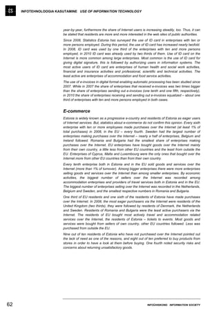 INFOTEHNOLOOGIA KASUTAMINE USE OF INFORMATION TECHNOLOGY




                        year-by-year, furthermore the share of Internet users is increasing steadily, too. Thus, it can
                        be stated that residents are more and more interested in the web sites of public authorities.
                        Since 2008, Statistics Estonia has surveyed the use of ID card in enterprises with ten or
                        more persons employed. During this period, the use of ID card has increased nearly twofold.
                        In 2008, ID card was used by one third of the enterprises with ten and more persons
                        employed, in 2010 ID card was already used by two thirds of them. Use of ID card on the
                        Internet is more common among large enterprises. Most common is the use of ID card for
                        giving digital signature, this is followed by authorizing users in information systems. The
                        most active users of ID card are enterprises of human health and social work activities,
                        financial and insurance activities and professional, scientific and technical activities. The
                        least active are enterprises of accommodation and food service activities.
                        The use of e-invoices in digital format enabling automatic processing has been studied since
                        2007. While in 2007 the share of enterprises that received e-invoices was two times bigger
                        than the share of enterprises sending out e-invoices (one tenth and one fifth, respectively),
                        in 2010 the share of enterprises receiving and sending out e-invoices equalized – about one
                        third of enterprises with ten and more persons employed in both cases.


                        E-commerce
                        Estonia is widely known as a progressive e-country and residents of Estonia as eager users
                        of Internet services. But, statistics about e-commerce do not confirm this opinion. Every sixth
                        enterprise with ten or more employees made purchases over the Internet (at least 1% of
                        total purchases) in 2008, in the EU – every fourth. Sweden had the largest number of
                        enterprises making purchases over the Internet – nearly a half of enterprises, Belgium and
                        Ireland followed. Romania and Bulgaria had the smallest share of enterprises making
                        purchases over the Internet. EU enterprises have bought goods over the Internet mainly
                        from their own country, a little less from other EU countries and the least from outside the
                        EU. Enterprises of Cyprus, Malta and Luxembourg were the only ones that bought over the
                        Internet more from other EU countries than from their own country.
                        Every tenth enterprise both in Estonia and in the EU sold goods and services over the
                        Internet (more than 1% of turnover). Among bigger enterprises there were more enterprises
                        selling goods and services over the Internet than among smaller enterprises. By economic
                        activities, the biggest number of sellers over the Internet was recorded among
                        accommodation enterprises and providers of travel services both in Estonia and in the EU.
                        The biggest number of enterprises selling over the Internet was recorded in the Netherlands,
                        Belgium and Sweden, and the smallest respective numbers in Romania and Bulgaria.
                        One third of EU residents and one sixth of the residents of Estonia have made purchases
                        over the Internet. In 2008, the most eager purchasers via the Internet were residents of the
                        United Kingdom (two thirds), they were followed by residents of Denmark, the Netherlands
                        and Sweden. Residents of Romania and Bulgaria were the least active purchasers via the
                        Internet. The residents of EU bought most actively travel and accommodation related
                        services over the Internet, the residents of Estonia – tickets to events. Most goods and
                        services were bought from sellers of own country, other EU countries followed. Less was
                        purchased from outside the EU.
                        Nine out of ten residents of Estonia who have not purchased over the Internet pointed out
                        the lack of need as one of the reasons, and eight out of ten preferred to buy products from
                        stores in order to have a look at them before buying. One fourth noted security risks and
                        concerns about returning unsatisfactory goods.




62                                                                                INFOÜHISKOND INFORMATION SOCIETY
 