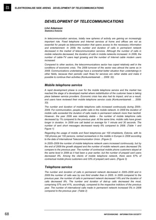 ELEKTROONILISE SIDE ARENG DEVELOPMENT OF TELECOMMUNICATIONS




                        DEVELOPMENT OF TELECOMMUNICATIONS
                        Liivi Adamson
                        Statistics Estonia


                        In telecommunication services, totally new spheres of activity are gaining an increasingly
                        important role. Fixed telephone and Internet services at home and offices are not as
                        essential for people as telecommunication that opens access to the necessary information
                        and entertainment. In 2009, the number and duration of calls in permanent network
                        decreased in the market of telecommunication services. Although the number of calls in
                        mobile networks decreased, the duration of calls in mobile networks increased. In 2009, the
                        number of cable-TV users kept growing and the number of Internet cable modem users
                        increased.
                        Compared to other sectors, the telecommunications sector has coped relatively well in the
                        conditions of economic crisis. The 2009 turnover of the sector was almost the same as in
                        2008. Communications undertakings have a somewhat better situation than undertakings in
                        other fields, because their periodic cash flows for services are rather stable and make it
                        possible to continue their activities (Konkurentsiameti … 2009: 32).


                        Mobile telephone service
                        A rapid development phase is over for the mobile telephone service and the market has
                        reached the stage of a developed market where redistribution of the customer base is taking
                        place between service providers. Economic crisis has also had its impact, and as a result,
                        end users have reviewed their mobile telephone service costs (Konkurentsiameti … 2009:
                        33).
                        The number and duration of mobile telephone calls increased continuously during 2005–
                        2009. For communication, people prefer calls in the mobile network. In 2009 the duration of
                        mobile calls exceeded the duration of calls made in permanent network more than twofold.
                        However, the year 2009 was relatively stable – the number of mobile telephone calls
                        decreased by 1% compared to the previous year. At the same time, mobile calls have grown
                        longer in duration. In 2009 one call lasted on average for 1 minute and 30 seconds. The
                        number of sent short messages decreased nearly 6% compared to 2008. (Table 1 and
                        Figure 1)
                        Regarding the usage of mobile and fixed telephones per 100 inhabitants, Estonia, with its
                        158 phones per 100 persons, ranked somewhere in the middle in Europe in 2008 according
                        to the data of International Telecommunication Union. (Figure 2)
                        In 2005–2009 the number of mobile telephone network users increased continuously, but by
                        the end of 2009 the growth stopped and the number of mobile network users decreased 3%
                        compare to the previous year. The number of contractual mobile phone customers stayed at
                        the same level in 2009 as it had been a year earlier, but the number of prepaid card users
                        decreased 9%. Among the clients of mobile telephone network, there were 67% of
                        contractual mobile phone customers and 33% of prepaid card users. (Figure 3)


                        Telephone service
                        The number and duration of calls in permanent network decreased in 2005–2009 and in
                        2009 the number of calls was by one third smaller than in 2005. In 2009 compared to the
                        previous year, the number of calls in permanent network decreased 14% and the duration of
                        calls decreased 8%. The number and duration of dial-up calls decreased the most,
                        comprising 57% and 41%, accordingly, compared to the respective indictors of the previous
                        year. The number of international calls made in permanent network increased 5% in 2009
                        compared to the previous year. (Table 2)




68                                                                             INFOÜHISKOND INFORMATION SOCIETY
 