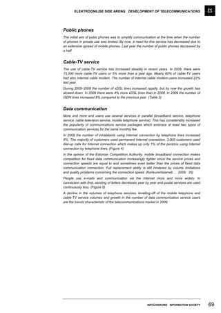 ELEKTROONILISE SIDE ARENG DEVELOPMENT OF TELECOMMUNICATIONS




Public phones
The initial aim of pubic phones was to simplify communication at the time when the number
of phones in private use was limited. By now, a need for this service has decreased due to
an extensive spread of mobile phones. Last year the number of public phones decreased by
a half.


Cable-TV service
The use of cable-TV service has increased steadily in recent years. In 2009, there were
15,000 more cable-TV users or 5% more than a year ago. Nearly 60% of cable-TV users
had also Internet cable modem. The number of Internet cable modem users increased 22%
last year.
During 2005–2008 the number of xDSL lines increased rapidly, but by now the growth has
slowed down. In 2009 there were 4% more xDSL lines than in 2008. In 2009 the number of
ISDN lines increased 6% compared to the previous year. (Table 3)


Data communication
More and more end users use several services in parallel (broadband service, telephone
service, cable television service, mobile telephone service). This has considerably increased
the popularity of communications service packages which embrace at least two types of
communication services for the same monthly fee.
In 2009 the number of inhabitants using Internet connection by telephone lines increased
8%. The majority of customers used permanent Internet connection. 3,000 customers used
dial-up calls for Internet connection which makes up only 1% of the persons using Internet
connection by telephone lines. (Figure 4)
In the opinion of the Estonian Competition Authority, mobile broadband connection makes
competition for fixed data communication increasingly tighter since the service prices and
connection speeds are equal to and sometimes even better than the prices of fixed data
communication connection. Full replacement ability is still hindered by volume limitations
and quality problems concerning the connection speed. (Konkurentsiameti … 2009: 35)
People use e-mails and communication via the Internet more and more widely. In
connection with that, sending of letters decreases year by year and postal services are used
continuously less. (Figure 5)
A decline in the volumes of telephone services, levelling-off of the mobile telephone and
cable-TV service volumes and growth in the number of data communication service users
are the trends characteristic of the telecommunications market in 2009.




                                                         INFOÜHISKOND INFORMATION SOCIETY       69
 