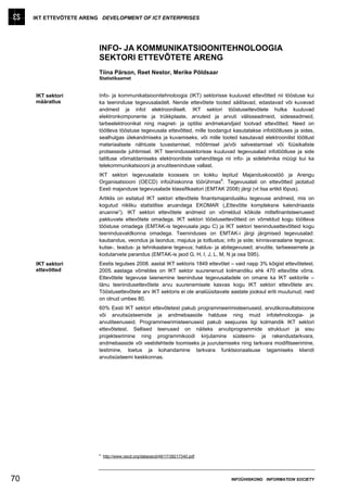 IKT ETTEVÕTETE ARENG DEVELOPMENT OF ICT ENTERPRISES




                         INFO- JA KOMMUNIKATSIOONITEHNOLOOGIA
                         SEKTORI ETTEVÕTETE ARENG
                         Tiina Pärson, Reet Nestor, Merike Põldsaar
                         Statistikaamet


     IKT sektori         Info- ja kommunikatsioonitehnoloogia (IKT) sektorisse kuuluvad ettevõtted nii tööstuse kui
     määratlus           ka teeninduse tegevusaladelt. Nende ettevõtete tooted säilitavad, edastavad või kuvavad
                         andmeid ja infot elektrooniliselt. IKT sektori tööstusettevõtete hulka kuuluvad
                         elektronkomponente ja trükkplaate, arvuteid ja arvuti välisseadmeid, sideseadmeid,
                         tarbeelektroonikat ning magnet- ja optilisi andmekandjaid tootvad ettevõtted. Need on
                         töötleva tööstuse tegevusala ettevõtted, mille toodangut kasutatakse infotöötluses ja sides,
                         sealhulgas ülekandmiseks ja kuvamiseks, või mille tooted kasutavad elektroonilist töötlust
                         materiaalsete nähtuste tuvastamisel, mõõtmisel ja/või salvestamisel või füüsikaliste
                         protsesside juhtimisel. IKT teenindussektorisse kuuluvad tegevusalad infotöötluse ja side
                         talitluse võimaldamiseks elektrooniliste vahenditega nii info- ja sidetehnika müügi kui ka
                         telekommunikatsiooni ja arvutiteeninduse vallast.
                         IKT sektori tegevusalade koosseis on kokku lepitud Majanduskoostöö ja Arengu
                                                                           a
                         Organisatsiooni (OECD) infoühiskonna töörühmas . Tegevusalati on ettevõtted jaotatud
                         Eesti majanduse tegevusalade klassifikaatori (EMTAK 2008) järgi (vt lisa artikli lõpus).
                         Artiklis on esitatud IKT sektori ettevõtete finantsmajandusliku tegevuse andmeid, mis on
                         kogutud riikliku statistilise aruandega EKOMAR („Ettevõtte kompleksne kalendriaasta
                         aruanne”). IKT sektori ettevõtete andmeid on võrreldud kõikide mittefinantsteenuseid
                         pakkuvate ettevõtete omadega. IKT sektori tööstusettevõtteid on võrreldud kogu töötleva
                         tööstuse omadega (EMTAK-is tegevusala jagu C) ja IKT sektori teenindusettevõtteid kogu
                         teenindusvaldkonna omadega. Teeninduses on EMTAK-i järgi järgmised tegevusalad:
                         kaubandus, veondus ja laondus; majutus ja toitlustus; info ja side; kinnisvaraalane tegevus;
                         kutse-, teadus- ja tehnikaalane tegevus; haldus- ja abitegevused; arvutite, tarbeesemete ja
                         kodutarvete parandus (EMTAK-is jaod G, H, I, J, L, M, N ja osa S95).
     IKT sektori         Eestis tegutses 2008. aastal IKT sektoris 1849 ettevõtet – vaid napp 3% kõigist ettevõtetest.
     ettevõtted          2005. aastaga võrreldes on IKT sektor suurenenud kolmandiku ehk 470 ettevõtte võrra.
                         Ettevõtete tegevuse laienemine teeninduse tegevusaladele on omane ka IKT sektorile –
                         tänu teenindusettevõtete arvu suurenemisele kasvas kogu IKT sektori ettevõtete arv.
                         Tööstusettevõtete arv IKT sektoris ei ole analüüsitavate aastate jooksul eriti muutunud, neid
                         on olnud umbes 80.
                         60% Eesti IKT sektori ettevõtetest pakub programmeerimisteenuseid, arvutikonsultatsioone
                         või arvutisüsteemide ja andmebaaside halduse ning muid infotehnoloogia- ja
                         arvutiteenuseid. Programmeerimisteenuseid pakub seejuures ligi kolmandik IKT sektori
                         ettevõtetest. Sellised teenused on näiteks arvutiprogrammide struktuuri ja sisu
                         projekteerimine ning programmikoodi kirjutamine süsteemi- ja rakendustarkvara,
                         andmebaaside või veebilehtede loomiseks ja juurutamiseks ning tarkvara modifitseerimine,
                         testimine, toetus ja kohandamine tarkvara funktsionaalsuse tagamiseks kliendi
                         arvutisüsteemi keskkonnas.




                         a
                             http://www.oecd.org/dataoecd/49/17/38217340.pdf




70                                                                                INFOÜHISKOND INFORMATION SOCIETY
 
