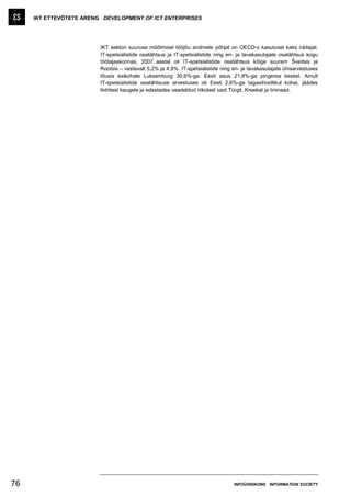 IKT ETTEVÕTETE ARENG DEVELOPMENT OF ICT ENTERPRISES




                         IKT sektori suuruse mõõtmisel tööjõu andmete põhjal on OECD-s kasutusel kaks näitajat:
                         IT-spetsialistide osatähtsus ja IT-spetsialistide ning eri- ja tavakasutajate osatähtsus kogu
                         töötajaskonnas. 2007. aastal oli IT-spetsialistide osatähtsus kõige suurem Šveitsis ja
                         Rootsis – vastavalt 5,2% ja 4,9%. IT-spetsialistide ning eri- ja tavakasutajate ühisarvestuses
                         tõusis esikohale Luksemburg 30,6%-ga. Eesti asus 21,8%-ga pingerea keskel. Ainult
                         IT-spetsialistide osatähtsuse arvestuses oli Eesti 2,6%-ga tagasihoidlikul kohal, jäädes
                         liidritest kaugele ja edestades vaadeldud riikidest vaid Türgit, Kreekat ja Iirimaad.




76                                                                                INFOÜHISKOND INFORMATION SOCIETY
 