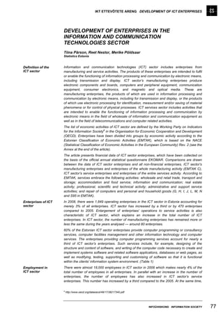IKT ETTEVÕTETE ARENG DEVELOPMENT OF ICT ENTERPRISES




                     DEVELOPMENT OF ENTERPRISES IN THE
                     INFORMATION AND COMMUNICATION
                     TECHNOLOGIES SECTOR
                     Tiina Pärson, Reet Nestor, Merike Põldsaar
                     Statistics Estonia


Definition of the    Information and communication technologies (ICT) sector includes enterprises from
ICT sector           manufacturing and service activities. The products of these enterprises are intended to fulfil
                     or enable the functioning of information processing and communication by electronic means,
                     including transmission and display. ICT sector’s manufacturing enterprises produce
                     electronic components and boards, computers and peripheral equipment, communication
                     equipment, consumer electronics, and magnetic and optical media. These are
                     manufacturing enterprises, the products of which are used in information processing and
                     communication by electronic means, including for transmission and display, or the products
                     of which use electronic processing for identification, measurement and/or saving of material
                     phenomena or for control of physical processes. ICT services sector includes activities that
                     are intended to enable the functioning of information processing and communication by
                     electronic means in the field of wholesale of information and communication equipment as
                     well as in the field of telecommunications and computer related activities.
                     The list of economic activities of ICT sector are defined by the Working Party on Indicators
                                                  a
                     for the Information Society in the Organisation for Economic Cooperation and Development
                     (OECD). Enterprises have been divided into groups by economic activity according to the
                     Estonian Classification of Economic Activities (EMTAK), which is based on the NACE
                     (Statistical Classification of Economic Activities in the European Community) Rev. 2 (see the
                     Annex at the end of the article).
                     The article presents financial data of ICT sector enterprises, which have been collected on
                     the basis of the official annual statistical questionnaire EKOMAR. Comparisons are drawn
                     between the data of ICT sector enterprises and all non-financial enterprises, ICT sector’s
                     manufacturing enterprises and enterprises of the whole manufacturing activity (EMTAK C),
                     ICT sector’s service enterprises and enterprises of the entire services activity. According to
                     EMTAK, services embrace the following activities: wholesale and retail trade, transport and
                     storage; accommodation and food service; information and communication; real estate
                     activity; professional, scientific and technical activity; administrative and support service
                     activities; and repair of computers and personal and household goods (G, H, I, J, L, M, N
                     and S95 in EMTAK).
Enterprises of ICT   In 2008, there were 1,849 operating enterprises in the ICT sector in Estonia accounting for
sector               merely 3% of all enterprises. ICT sector has increased by a third or by 470 enterprises
                     compared to 2005. Enlargement of enterprises’ operations to service activities is also
                     characteristic of ICT sector, which explains an increase in the total number of ICT
                     enterprises. In ICT sector, the number of manufacturing enterprises has remained more or
                     less the same during the years analysed — around 80 enterprises.
                     60% of the Estonian ICT sector enterprises provide computer programming or consultancy
                     services, computer facilities management and other information technology and computer
                     services. The enterprises providing computer programming services account for nearly a
                     third of ICT sector’s enterprises. Such services include, for example, designing of the
                     structure and content of software, and writing of the computer code necessary to create and
                     implement systems software and related software applications, databases or web pages, as
                     well as modifying, testing, supporting and customising of software so that it is functional
                     within the clients' information system environment. (Table 1)
Employment in        There were almost 18,000 employees in ICT sector in 2008 which makes nearly 4% of the
ICT sector           total number of employees in all enterprises. In parallel with an increase in the number of
                     enterprises, the number of employees has also increased in ICT sector’s service
                     enterprises. This number has increased by a third compared to the 2005. At the same time,

                     a
                         http://www.oecd.org/dataoecd/49/17/38217340.pdf




                                                                              INFOÜHISKOND INFORMATION SOCIETY        77
 