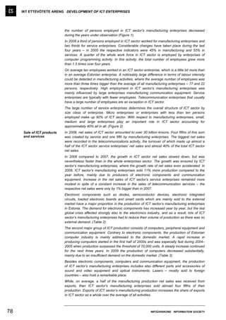 IKT ETTEVÕTETE ARENG DEVELOPMENT OF ICT ENTERPRISES




                            the number of persons employed in ICT sector’s manufacturing enterprises decreased
                            during the years under observation (Figure 1).
                            In 2008 a third of persons employed in ICT sector worked for manufacturing enterprises and
                            two thirds for service enterprises. Considerable changes have taken place during the last
                            four years – in 2005 the respective indicators were 45% in manufacturing and 55% in
                            services. A quarter of the whole work force in ICT sector is employed by enterprises of
                            computer programming activity. In this activity, the total number of employees grew more
                            than 1.5 times over four years.
                            On average ten employees worked in an ICT sector enterprise, which is a little bit more than
                            in an average Estonian enterprise. A noticeably large difference in terms of labour intensity
                            could be detected in manufacturing activities, where the average number of employees was
                            more than three times bigger than the average of all manufacturing enterprises – 77 and 22
                            persons, respectively. High employment in ICT sector’s manufacturing enterprises was
                            mainly influenced by large enterprises manufacturing communication equipment. Service
                            enterprises are typically with fewer employees. Telecommunication enterprises that usually
                            have a large number of employees are an exception in ICT sector.
                            The large number of service enterprises determines the overall structure of ICT sector by
                            size class of enterprise. Micro enterprises or enterprises with less than ten persons
                            employed make up 90% of ICT sector. With respect to manufacturing enterprises, small,
                            medium and large enterprises play an important role in ICT sector accounting for
                            approximately 40% all in all. (Figure 2)
     Sale of ICT products   In 2008, net sales of ICT sector amounted to over 30 billion kroons. Four fifths of this sum
     and services           was created by service and one fifth by manufacturing enterprises. The biggest net sales
                            were recorded in the telecommunications activity, the turnover of which made up almost a
                            half of the ICT sector service enterprises’ net sales and almost 40% of the total ICT sector
                            net sales.
                            In 2008 compared to 2007, the growth in ICT sector net sales slowed down, but was
                            nevertheless faster than in the whole enterprises sector. The growth was ensured by ICT
                            sector’s manufacturing enterprises, where the growth rate of net sales even accelerated. In
                            2008, ICT sector’s manufacturing enterprises sold 11% more production compared to the
                            year before, mainly due to producers of electronic components and communication
                            equipment. Increase in the net sales of ICT sector’s service enterprises remained more
                            modest in spite of a constant increase in the sales of telecommunication services – the
                            respective net sales were only by 1% bigger than in 2007.
                            Electronic components such as diodes, semiconductor devices, electronic integrated
                            circuits, loaded electronic boards and smart cards which are mainly sold to the external
                            market have a major proportion in the production of ICT sector’s manufacturing enterprises
                            in Estonia. The demand for electronic components has increased year by year, but the last
                            global crisis affected strongly also to the electronics industry, and as a result, lots of ICT
                            sector’s manufacturing enterprises had to reduce their volume of production as there was no
                            external demand. (Table 2)
                            The second major group of ICT production consists of computers, peripheral equipment and
                            communication equipment. Contrary to electronic components, the production of Estonian
                            computer industry is mainly addressed to the domestic market. A rapid increase in
                            producing computers started in the first half of 2000s and was especially fast during 2004–
                            2005 when production surpassed the threshold of 70,000 units. A steady increase continued
                            for the next three years. In 2009 the production of computers decreased substantially,
                            mainly due to an insufficient demand on the domestic market. (Table 3)
                            Besides electronic components, computers and communication equipment, the production
                            of ICT sector’s manufacturing enterprises includes also different parts and accessories of
                            sound and video equipment and optical instruments. Lasers – mostly sold to foreign
                            countries – also hold a remarkable place.
                            While, on average, a half of the manufacturing production net sales was received from
                            exports, then ICT sector’s manufacturing enterprises sold abroad four fifths of their
                            production. Exports of ICT sector’s manufacturing production increases the share of exports
                            in ICT sector as a whole over the average of all activities.



78                                                                                   INFOÜHISKOND INFORMATION SOCIETY
 