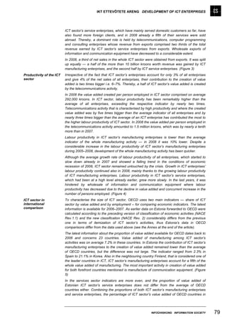 IKT ETTEVÕTETE ARENG DEVELOPMENT OF ICT ENTERPRISES




                          ICT sector’s service enterprises, which have mainly served domestic customers so far, have
                          also found more foreign clients, and in 2008 already a fifth of their services were sold
                          abroad. Thereby, a dominant role is held by telecommunications, computer programming
                          and consulting enterprises whose revenue from exports comprised two thirds of the total
                          revenue earned by ICT sector’s service enterprises from exports. Wholesale exports of
                          information and communication equipment have decreased to a considerable extent.
                          In 2008, a third of net sales in the whole ICT sector were obtained from exports. It was split
                          up equally — a half of the more than 10 billion kroons worth revenue was gained by ICT
                          manufacturing enterprises, and the second half by ICT service enterprises. (Figure 3)
Productivity of the ICT   Irrespective of the fact that ICT sector’s enterprises account for only 3% of all enterprises
sector                    and give 4% of the net sales of all enterprises, their contribution to the creation of value
                          added is two times bigger i.e. 6–7%. Thereby, a half of ICT sector’s value added is created
                          by the telecommunications activity.
                          In 2008 the value added created per person employed in ICT sector comprised on average
                          292,000 kroons. In ICT sector, labour productivity has been remarkably higher than the
                          average of all enterprises, exceeding the respective indicator by nearly two times.
                          Telecommunications activity that is characterised by high productivity and where the created
                          value added was by five times bigger than the average indicator of all enterprises and by
                          nearly three times bigger than the average of an ICT enterprise has contributed the most to
                          the higher labour productivity of ICT sector. In 2008 the value added per person employed in
                          the telecommunications activity amounted to 1.5 million kroons, which was by nearly a tenth
                          more than in 2007.
                          Labour productivity in ICT sector’s manufacturing enterprises is lower than the average
                          indicator of the whole manufacturing activity — in 2008 it was 10% lower. Despite a
                          considerable increase in the labour productivity of ICT sector’s manufacturing enterprises
                          during 2005–2008, development of the whole manufacturing activity has been quicker.
                          Although the average growth rate of labour productivity of all enterprises, which started to
                          slow down already in 2007 and showed a falling trend in the conditions of economic
                          recession of 2008, ICT sector remained untouched by the crisis. Growth in ICT enterprises’
                          labour productivity continued also in 2008, mainly thanks to the growing labour productivity
                          of ICT manufacturing enterprises. Labour productivity in ICT sector’s service enterprises,
                          which had been at a high level already earlier, grew more slowly. In the last years, it was
                          hindered by wholesale of information and communication equipment where labour
                          productivity has decreased due to the decline in value added and concurrent increase in the
                          number of persons employed. (Figure 4)
ICT sector in             To characterise the size of ICT sector, OECD uses two main indicators — share of ICT
international             sector by value added and by employment – for comparing economic indicators. The latest
comparison                information is available for 2006–2007. As earlier data on Estonia forwarded to OECD were
                          calculated according to the preceding version of classification of economic activities (NACE
                          Rev.1.1) and the new classification (NACE Rev. 2) considerably differs from the previous
                          one in terms of itemization of ICT sector’s activities, thus Estonia’s data in OECD
                          comparisons differ from the data used above (see the Annex at the end of the article).
                          The latest information about the proportion of value added available for OECD dates back to
                          2006 and concerns 23 countries. Value added of manufacturing among ICT sector’s
                          activities was on average 7.2% in these countries. In Estonia the contribution of ICT sector’s
                          manufacturing enterprises to the creation of value added remained lower than the average
                          of OECD countries, but the difference was not large. The indicator ranged from 2.3% in
                          Spain to 21.1% in Korea. Also in the neighbouring country Finland, that is considered one of
                          the leader countries in ICT, ICT sector’s manufacturing enterprises account for a fifth of the
                          whole value added of manufacturing. The most important activity in creation of value added
                          for both forefront countries mentioned is manufacture of communication equipment. (Figure
                          5)
                          In the services sector indicators are more even, and the proportion of value added of
                          Estonian ICT sector’s service enterprises does not differ from the average of OECD
                          countries either. Combining the proportions of both ICT sector’s manufacturing enterprises
                          and service enterprises, the percentage of ICT sector’s value added of OECD countries in




                                                                                   INFOÜHISKOND INFORMATION SOCIETY        79
 