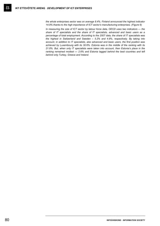 IKT ETTEVÕTETE ARENG DEVELOPMENT OF ICT ENTERPRISES




                         the whole enterprises sector was on average 8.4%. Finland announced the highest indicator
                         14.8% thanks to the high importance of ICT sector’s manufacturing enterprises. (Figure 6)
                         In measuring the size of ICT sector by labour force data, OECD uses two indicators — the
                         share of IT specialists and the share of IT specialists, advanced and basic users as a
                         percentage of total employment. According to the 2007 data, the share of IT specialists was
                         the highest in Switzerland and Sweden – 5.2% and 4.9%, respectively. By taking into
                         account, in addition to IT specialists, also advanced and basic users, the first position was
                         achieved by Luxembourg with its 30.6%. Estonia was in the middle of the ranking with its
                         21.8%. But, when only IT specialists were taken into account, then Estonia’s place in the
                         ranking remained modest — 2.6% and Estonia lagged behind the best countries and left
                         behind only Turkey, Greece and Ireland.




80                                                                                INFOÜHISKOND INFORMATION SOCIETY
 