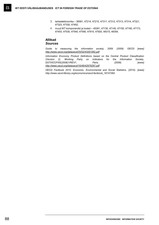 IKT EESTI VÄLISKAUBANDUSES ICT IN FOREIGN TRADE OF ESTONIA




                              3. tarbeelektroonika – 38581, 47214, 47215, 47311, 47312, 47313, 47314, 47321,
                                  47323, 47330, 47402;
                              4. muud IKT komponendid ja tooted – 45281, 47130, 47140, 47150, 47160, 47173,
                                  47403, 47530, 47540, 47590, 47910, 47920, 48315, 48354.


                          Allikad
                          Sources
                          Guide to measuring the information society,          2009.   (2009).   OECD    [www]
                          http://www.oecd.org/dataoecd/25/52/43281062.pdf
                          Information Economy Product Definitions based on the Central Product Classification
                          (Version 2). Working Party on Indicators          for the Information Society,
                          DSTI/ICCP/IIS(2008)1/REV1,               Paris.         (2009).              [www]
                          http://www.oecd.org/dataoecd/16/46/42978297.pdf
                          OECD Factbook 2010. Economic, Environmental and Social Statistics. (2010). [www]
                          http://www.oecd-ilibrary.org/economics/oecd-factbook_18147364




88                                                                            INFOÜHISKOND INFORMATION SOCIETY
 