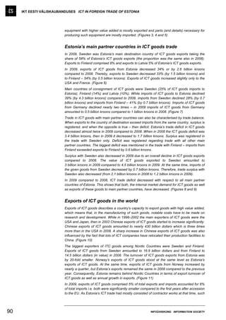IKT EESTI VÄLISKAUBANDUSES ICT IN FOREIGN TRADE OF ESTONIA




                          equipment with higher value added is mostly exported and parts (and details) necessary for
                          producing such equipment are mostly imported. (Figures 3, 4 and 5)


                          Estonia’s main partner countries in ICT goods trade
                          In 2009, Sweden was Estonia’s main destination country of ICT goods exports taking the
                          share of 58% of Estonia’s ICT goods exports (the proportion was the same also in 2008).
                          Exports to Finland comprised 8% and exports to Latvia 5% of Estonia’s ICT goods exports.
                          In 2009, exports of ICT goods from Estonia decreased 34% or by 2.6 billion kroons
                          compared to 2008. Thereby, exports to Sweden decreased 33% (by 1.5 billion kroons) and
                          to Finland – 54% (by 0.5 billion kroons). Exports of ICT goods increased slightly only to the
                          USA and France. (Figure 6)
                          Main countries of consignment of ICT goods were Sweden (25% of ICT goods imports to
                          Estonia), Finland (14%) and Latvia (10%). While imports of ICT goods to Estonia declined
                          39% (by 4.3 billion kroons) compared to 2008, imports from Sweden declined 28% (by 0.7
                          billion kroons) and imports from Finland – 41% (by 0.7 billion kroons). Imports of ICT goods
                          from Germany declined nearly two times – in 2009 imports of ICT goods from Germany
                          amounted to 0.5 billion kroons compared to 1 billion kroons in 2008. (Figure 7)
                          Trade in ICT goods with main partner countries can also be characterised by trade balance.
                          When exports to the country of destination exceed imports from the same country, surplus is
                          registered, and when the opposite is true – then deficit. Estonia’s trade deficit in ICT goods
                          decreased almost twice in 2009 compared to 2008. When in 2008 the ICT goods deficit was
                          3.4 billion kroons, then in 2009 it decreased to 1.7 billion kroons. Surplus was registered in
                          the trade with Sweden only. Deficit was registered regarding trade with all other main
                          partner countries. The biggest deficit was mentioned in the trade with Finland – imports from
                          Finland exceeded exports to Finland by 0.6 billion kroons.
                          Surplus with Sweden also decreased in 2009 due to an overall decline in ICT goods exports
                          compared to 2008. The value of ICT goods exported to Sweden amounted to
                          3 billion kroons in 2009 compared to 4.5 billion kroons in 2009. At the same time, imports of
                          the given goods from Sweden decreased by 0.7 billion kroons. Therefore, trade surplus with
                          Sweden also decreased (from 2.1 billion kroons in 2008 to 1.2 billion kroons in 2009).
                          In 2009 compared to 2008, ICT trade deficit decreased with respect to all main partner
                          countries of Estonia. This shows that both, the internal market demand for ICT goods as well
                          as exports of these goods to main partner countries, have decreased. (Figures 8 and 9)


                          Exports of ICT goods in the world
                          Exports of ICT goods describes a country’s capacity to export goods with high value added,
                          which means that, in the manufacturing of such goods, notable costs have to be made on
                          research and development. While in 1998–2002 the main exporters of ICT goods were the
                          USA and Japan, then in 2003 Chinese exports of ICT goods started to increase significantly.
                          Chinese exports of ICT goods amounted to nearly 430 billion dollars which is three times
                          more than in the USA in 2008. A sharp increase in Chinese exports of ICT goods was also
                          influenced by the fact that lots of ICT companies have relocated their production facilities to
                          China. (Figure 10)
                          The biggest exporters of ITC goods among Nordic Countries were Sweden and Finland.
                          Exports of ICT goods from Sweden amounted to 16.9 billion dollars and from Finland to
                          14.5 billion dollars (in value) in 2008. The turnover of ICT goods exports from Estonia was
                          by 20-fold smaller. Norway’s exports of ICT goods stood at the same level as Estonia’s
                          exports of ICT goods. At the same time, exports of ICT goods from Norway increased by
                          nearly a quarter, but Estonia’s exports remained the same in 2008 compared to the previous
                          year. Consequently, Estonia remains behind Nordic Countries in terms of export turnover of
                          ICT goods as well as annual growth in exports. (Figure 11)
                          In 2009, exports of ICT goods comprised 5% of total exports and imports accounted for 6%
                          of total imports i.e. both were significantly smaller compared to the first years after accession
                          to the EU. As Estonia’s ICT trade had mostly consisted of contractor works at that time, such




90                                                                                   INFOÜHISKOND INFORMATION SOCIETY
 