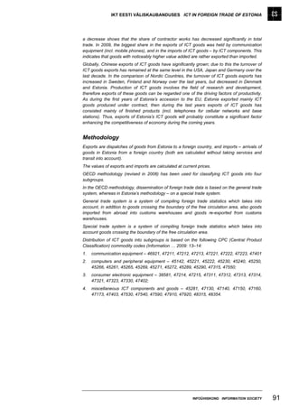 IKT EESTI VÄLISKAUBANDUSES ICT IN FOREIGN TRADE OF ESTONIA




a decrease shows that the share of contractor works has decreased significantly in total
trade. In 2009, the biggest share in the exports of ICT goods was held by communication
equipment (incl. mobile phones), and in the imports of ICT goods – by ICT components. This
indicates that goods with noticeably higher value added are rather exported than imported.
Globally, Chinese exports of ICT goods have significantly grown; due to this the turnover of
ICT goods exports has remained at the same level in the USA, Japan and Germany over the
last decade. In the comparison of Nordic Countries, the turnover of ICT goods exports has
increased in Sweden, Finland and Norway over the last years, but decreased in Denmark
and Estonia. Production of ICT goods involves the field of research and development,
therefore exports of these goods can be regarded one of the driving factors of productivity.
As during the first years of Estonia’s accession to the EU, Estonia exported mainly ICT
goods produced under contract, then during the last years exports of ICT goods has
consisted mainly of finished products (incl. telephones for cellular networks and base
stations). Thus, exports of Estonia’s ICT goods will probably constitute a significant factor
enhancing the competitiveness of economy during the coming years.


Methodology
Exports are dispatches of goods from Estonia to a foreign country, and imports – arrivals of
goods in Estonia from a foreign country (both are calculated without taking services and
transit into account).
The values of exports and imports are calculated at current prices.
OECD methodology (revised in 2008) has been used for classifying ICT goods into four
subgroups.
In the OECD methodology, dissemination of foreign trade data is based on the general trade
system, whereas in Estonia’s methodology – on a special trade system.
General trade system is a system of compiling foreign trade statistics which takes into
account, in addition to goods crossing the boundary of the free circulation area, also goods
imported from abroad into customs warehouses and goods re-exported from customs
warehouses.
Special trade system is a system of compiling foreign trade statistics which takes into
account goods crossing the boundary of the free circulation area.
Distribution of ICT goods into subgroups is based on the following CPC (Central Product
Classification) commodity codes (Information … 2009: 13–14:
1.   communication equipment – 46921, 47211, 47212, 47213, 47221, 47222, 47223, 47401
2.   computers and peripheral equipment – 45142, 45221, 45222, 45230, 45240, 45250,
     45266, 45261, 45265, 45269, 45271, 45272, 45289, 45290, 47315, 47550;
3.   consumer electronic equipment – 38581, 47214, 47215, 47311, 47312, 47313, 47314,
     47321, 47323, 47330, 47402;
4.   miscellaneous ICT components and goods – 45281, 47130, 47140, 47150, 47160,
     47173, 47403, 47530, 47540, 47590, 47910, 47920, 48315, 48354.




                                                         INFOÜHISKOND INFORMATION SOCIETY       91
 