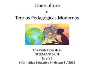 Cibercultura
e
Teorias Pedagógicas Modernas
Ana Paula Gonçalves
NTEM-LANTE-UFF
Tarefa 2
Informática Educativa I – Grupo 3 / 2016
 