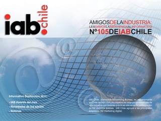 AMIGOSDELAINDUSTRIA:
                               LESDAMOSLABIENVENIDAALINFORMATIVO

                               Nº105DEIABCHILE




Informativo Septiembre 2011:
                               IAB Chile, Interactive Advertising Bureau, es representante
- IAB Awards del mes           en Chile de IAB USA y su objetivo es velar por el desarrollo de
                               una industria con buenas prácticas elevando la participación
- Novedades de los socios      de los distintos actores. IAB Chile agrupa a las principales
- Noticias                     empresas del marketing digital.


                                                     Informativo Septiembre 2011            1
 