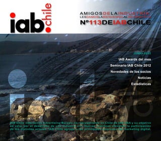 AMIGOSDELAINDUSTRIA:
                                              LESDAMOSLABIENVENIDAALINFORMATIVO

                                              Nº113DEIABCHILE




                                                                                 junio 2012

                                                                       IAB Awards del mes
                                                                  Seminario IAB Chile 2012
                                                                  Novedades de los socios
                                                                                    Noticias
                                                                               Estadísticas




IAB Chile -Interactive Advertising Bureau- es representante en Chile de IAB USA y su objetivo
es velar por el desarrollo de una industria con buenas prácticas elevando la participación
de los distintos actores. IAB Chile agrupa a las principales empresas del marketing digital.
 