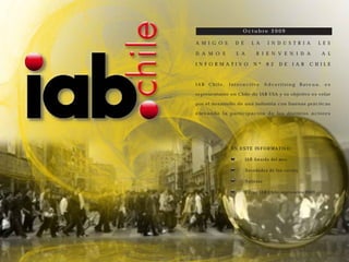 Octubre 2009

A M I G O S      D E      L A      I N D U S T R I A      L E S

D A M O S        L A        B I E N V E N I D A            A L

I N F O R M A T I V O     N º     8 2   D E   I A B   C H I L E



IAB   Chile,   Interactive        Advertising    Bureau,    es

representante en Chile de IAB USA y su objetivo es velar

por el desarrollo de una industria con buenas prácticas

elevando la participación de los distintos actores




               EN ESTE INFORMATIVO:

                       IAB Awards del mes

                       Novedades de los socios

                       Noticias

                       Cifras IAB Chile septiembre 2009
 