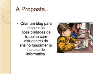 A Proposta... Criar um blog para discutir as possibilidades de trabalho com estudantes do ensino fundamental na sala de informática. 