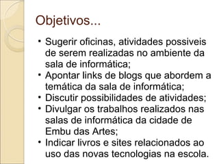 Objetivos... Sugerir oficinas, atividades possiveis de serem realizadas no ambiente da sala de informática; Apontar links de blogs que abordem a temática da sala de informática; Discutir possibilidades de atividades; Divulgar os trabalhos realizados nas salas de informática da cidade de Embu das Artes; Indicar livros e sites relacionados ao uso das novas tecnologias na escola. 
