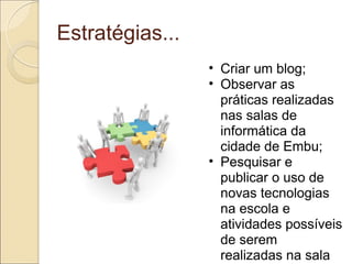 Estratégias... Criar um blog; Observar as práticas realizadas nas salas de informática da cidade de Embu; Pesquisar e publicar o uso de novas tecnologias na escola e atividades possíveis de serem realizadas na sala de informática; Divulgar o endereço do blog na rede municipal; 
