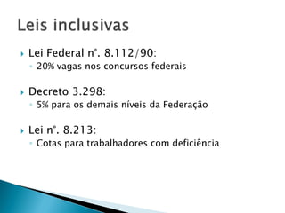  Lei Federal n°. 8.112/90:
◦ 20% vagas nos concursos federais
 Decreto 3.298:
◦ 5% para os demais níveis da Federação
 Lei n°. 8.213:
◦ Cotas para trabalhadores com deficiência
 