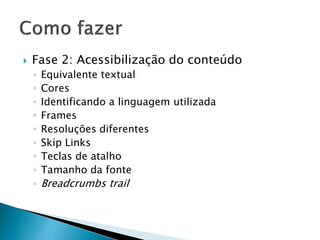  Fase 2: Acessibilização do conteúdo
◦ Equivalente textual
◦ Cores
◦ Identificando a linguagem utilizada
◦ Frames
◦ Resoluções diferentes
◦ Skip Links
◦ Teclas de atalho
◦ Tamanho da fonte
◦ Breadcrumbs trail
 