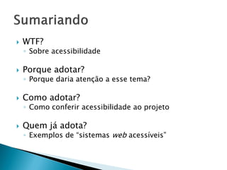  WTF?
◦ Sobre acessibilidade
 Porque adotar?
◦ Porque daria atenção a esse tema?
 Como adotar?
◦ Como conferir acessibilidade ao projeto
 Quem já adota?
◦ Exemplos de “sistemas web acessíveis”
 