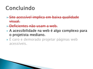  Site acessível implica em baixa qualidade
visual.
 Deficientes não usam a web.
 A acessibilidade na web é algo complexo para
o projetista mediano.
 É caro e demorado projetar páginas web
acessíveis.
 