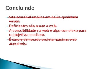  Site acessível implica em baixa qualidade
visual.
 Deficientes não usam a web.
 A acessibilidade na web é algo complexo para
o projetista mediano.
 É caro e demorado projetar páginas web
acessíveis.
 