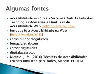  Acessibilidade em Sites e Sistemas Web: Estudo das
Tecnologias Acessivas e Diretrizes de
Acessibilidade Web (http://verd.in/j5qw)
 Introdução à Acessibilidade na Web
(http://verd.in/n1i3)
 acessibilidadelegal.com
 bengalalegal.com
 acessodigital.net
 digitalacesso.com
 Nicácio, J. M. (2010) Técnicas de Acessibilidade:
criando uma Web para todos, Maceió. EDUFAL.
 