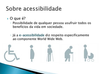  O que é?
◦ Possibilidade de qualquer pessoa usufruir todos os
benefícios da vida em sociedade.
◦ Já a e-acessibilidade diz respeito especificamente
ao componente World Wide Web.
 