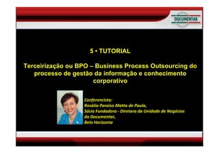 TUTORIAL
Terceirização ou BPO – Business Process Outsourcing
                       5 • TUTORIAL
           do processo de gestão da
  Terceirizaçãoe conhecimento corporativo Outsourcing do
   informação ou BPO – Business Process
    processo de gestão da informação e conhecimento
     Por Rosália Paraisocorporativo
                         Matta de Paula
   Sócia Diretora da Unidade de Negócios

                    Conferencista:
                    Rosália Paraíso Matta de Paula, 
                    Sócia Fundadora ‐ Diretora da Unidade de Negócios 
                    da Documentar, 
                    Belo Horizonte 
 