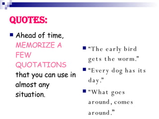 Quotes: Ahead of time, MEMORIZE A FEW QUOTATIONS that you can use in almost any situation . “ The early bird gets the worm.” “ Every dog has its day.” “ What goes around, comes around. ”