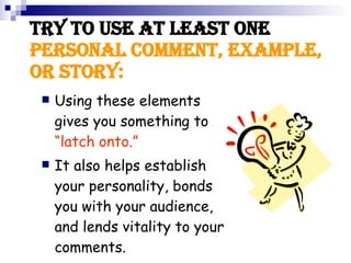 Try to use at least one personal COMMENT, example, or story: Using these elements gives you something to “latch onto.” It also helps establish your personality, bonds you with your audience, and lends vitality to your comments.
