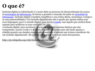 O que é? Inclusão digital ou infoinclusão é o nome dado ao processo de democratização do acesso às  tecnologias da Informação , de forma a permitir a inserção de todos na  sociedade da informação . Inclusão digital é também simplificar a sua rotina diária, maximizar o tempo e as suas potencialidades. Um incluído digitalmente não é aquele que apenas utiliza essa nova linguagem, que é o mundo digital, para trocar  e-mails , mas aquele que usufrui desse suporte para melhorar as suas condições de vida. A inclusão digital, para acontecer, precisa de três instrumentos básicos que são: computador, acesso à rede e o domínio dessas ferramentas pois não basta apenas o cidadão possuir um simples computador conectado à internet que iremos considerar ele, um incluído digitalmente. Ele precisa saber o que fazer com essas ferramentas. http://pt.wikipedia.org/wiki/Inclus%C3%A3o_digital 