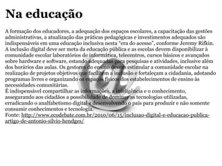 Na educação A formação dos educadores, a adequação dos espaços escolares, a capacitação das gestões administrativas, a atualização das práticas pedagógicas e investimentos adequados são indispensáveis em uma educação inclusiva nesta “era do acesso”, conforme Jeremy Rifkin. A inclusão digital deve ser meta da educação pública e as escolas devem disponibilizar à comunidade escolar laboratórios de informática, telecentros, cursos básicos e avançados sobre hardware e software, estando adequadas para pesquisas e atividades, inclusive além dos horários das aulas. Os gestores do ensino devem estimular a comunidade escolar na realização de projetos objetivos que facilitem a inclusão e fortaleçam a cidadania, adotando programas livres e organizando os espaços físicos dos estabelecimentos de ensino às necessidades comunitárias. É indispensável compartilhar as informações, a inteligência e o conhecimento, assegurando aos cidadãos a possibilidade de dominar as tecnologias utilizadas, erradicando o analfabetismo digital e desenvolvendo o país para produzir e não somente consumir conhecimentos e tecnologia. Fonte:  http://www.ecodebate.com.br/2010/06/15/inclusao-digital-e-educacao-publica-artigo-de-antonio-silvio-hendges/ 