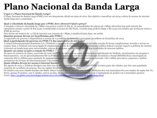 Plano Nacional da Banda Larga O que é o Plano Nacional de Banda Larga? O Plano Nacional de Banda Larga (PNBL) teve seu lançamento oficial em maio de 2010. Seu objetivo é massificar até 2014 a oferta de acessos de internet banda larga para a população. Qual a velocidade da banda larga que o PNBL deve oferecer? Qual o preço? A intenção é oferecer velocidade de 1 Mbps com preços a partir de R$ 35. As mensalidades dos planos de 1 Mbps oferecidos hoje pela maioria das operadoras custam a partir de R$ 39,90, considerando os preços de São Paulo. A banda larga poderá chegar a R$ 29,90 nos estados que aceitarem retirar o ICMS do serviço. Para baixar um arquivo de 1,2 GB da internet com conexão de 1 Mbps, o usuário levaria 2h40, em média. Quantas pessoas devem ser beneficiadas pelo PNBL? A expectativa do governo é disponiblizar o serviço de 11,9 milhões de domicílios para quase 40 milhões de domicílios até 2014. Qual a participação do governo no PNBL? E das operadoras de telefonia? A estatal Telecomunicações Brasileiras S.A. (Telebrás) é a gestora do plano e as empresas privadas atuarão de forma complementar, levando o serviço ao usuário final. A Telebrás será encarregada de implementar a rede de comunicação da administração pública federal e prestar suporte a políticas de conexão à internet em banda larga para universidades, centros de pesquisa, escolas, hospitais e outras localidades de interesse público.  Quanto vai custar ao país a criação do PNBL? Na época do anúncio do plano, a previsão do custo do PNBL de 2010 a 2014, entre desonerações, capitalização da Telebrás, investimentos em pesquisa e financiamentos,  era de aproximadamente R$ 12,8 bilhões. O Banco Nacional de Desenvolvimento Econômico e Social (BNDES) ficou encarregado de emprestar R$ 6,5 bilhões para aquisição de equipamentos de telecomunicações com tecnologia nacional, e R$ 1 bilhão para micro, pequenos e médios prestadores de serviços de telecomunicações e lan houses. Quais cidades devem ter acesso à internet barata? Em agosto de 2010, a Telebras divulgou uma lista com as 100 primeiras cidades a receber o PNBL. A maior parte das cidades, que têm uma população conjunta de 14 milhões de pessoas, fica nas regiões Nordeste (58) e Sudeste (30). Os estados com mais cidades listadas são Bahia, Minas Gerais e Rio de Janeiro, com 8 cada. Nenhuma dos cem municípios fica nos estados da região Sul. No Norte, apenas Tocantins, com 6 cidades, entrou na lista. Já o Centro-Oeste será beneficiado com a implantação do projeto em 6 municípios goianos. Fonte:  http://g1.globo.com/tecnologia/noticia/2011/06/entenda-o-plano-nacional-de-banda-larga.html 