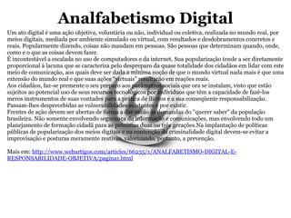 Analfabetismo Digital Um ato digital é uma ação objetiva, voluntária ou não, individual ou coletiva, realizada no mundo real, por meios digitais, mediada por ambiente simulado ou virtual, com resultados e desdobramentos concretos e reais. Popularmente dizendo, coisas não mandam em pessoas. São pessoas que determinam quando, onde, como e o que as coisas devem fazer. É incontestável a escalada no uso de computadores e da internet. Sua popularização tende a ser diretamente proporcional à lacuna que se caracteriza pelo despreparo da quase totalidade dos cidadãos em lidar com este meio de comunicação, aos quais deve ser dada a mínima noção de que o mundo virtual nada mais é que uma extensão do mundo real e que suas ações “virtuais” resultarão em reações reais. Aos cidadãos, faz-se premente o seu preparo aos parâmetros sociais que ora se instalam, visto que estão sujeitos ao potencial uso de seus recursos tecnológicos por indivíduos que têm a capacidade de fazê-los meros instrumentos de suas vontades para a prática de ilícitos e a sua conseqüente responsabilização. Passam-lhes despercebidas as vulnerabilidades existentes e por existir. Frentes de ação devem ser abertas de forma a dar vazão às demandas do "querer saber" da população brasileira. Não somente envolvendo segurança da informação e comunicações, mas envolvendo todo um planejamento de formação cidadã para as próximas duas ou três gerações.Na implantação de políticas públicas de popularização dos meios digitais e na contenção da criminalidade digital devem-se evitar a improvisação e posturas meramente reativas, valorizando, portanto, a prevenção. Mais em:  http://www.webartigos.com/articles/66235/1/ANALFABETISMO-DIGITAL-E-RESPONSABILIDADE-OBJETIVA/pagina1.html 