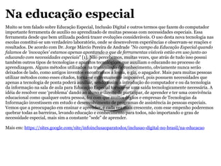Na educação especial Muito se tem falado sobre Educação Especial, Inclusão Digital e outros termos que fazem do computador importante ferramenta de auxílio no aprendizado de muitas pessoas com necessidades especiais. Essa ferramenta desde que bem utilizada poderá trazer evoluções consideráveis. O uso desta nova tecnologia nas escolas constitui-se um verdadeiro laboratório, onde se desenvolvem experiências e observam-se reações e resultados. De acordo com Dr. Jorge Márcio Pereira de Andrade  "No campo da Educação Especial quando falamos de 'inovações' estamos apenas apontando o que de ferramentas visíveis estão em uso junto ao educando com necessidades especiais " [1]. Não percebemos, muitas vezes, que atrás de tudo isso possui também outros tipos de tecnologias e aparatos tecnológicos que auxiliam o educando no processo de aprendizagem. Alguns métodos utilizados na transmissão de conhecimento, obviamente nunca serão deixados de lado, como antigos inventos encontramos a lousa, o giz, o apagador. Mais para muitas pessoas utilizar métodos como esses citados, torna-se extremamente impossível, pois possuem necessidades que apenas a tecnologia de ponta poderá auxiliar, sendo assim a introdução do computador e ou da tecnologia da informação na sala de aula para Educação Especial tornou-se uma saída tecnologicamente necessária. A idéia de resolver esse 'problema' dando ao aluno o direito de participar, de aprender e ter uma convivência educacional como qualquer outra pessoa, fez com que muitos órgãos e empresas de Tecnologias da Informação investissem em estudo e desenvolvimento de programas de assistência às pessoas especiais. Vemos que a preocupação em ensinar e aprender, é cada vez mais crescente, com esse empenho poderemos quebrar todas as barreiras, levando educação e conhecimento para todos, não importando o grau de necessidade especial, mais sim a constante "sede" de aprender. Mais em:  https://sites.google.com/site/infoinclusaoparatodos/inclusao-digital-no-brasil/na-educacao 