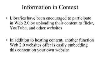 Information in Context Libraries have been encouraged to participate in Web 2.0 by uploading their content to flickr, YouTube, and other websites In addition to hosting content, another function Web 2.0 websites offer is easily embedding this content on your own website 