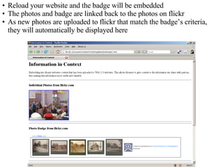 Reload your website and the badge will be embedded The photos and badge are linked back to the photos on flickr As new photos are uploaded to flickr that match the badge’s criteria, they will automatically be displayed here 