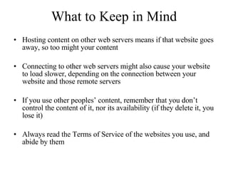 What to Keep in Mind Hosting content on other web servers means if that website goes away, so too might your content Connecting to other web servers might also cause your website to load slower, depending on the connection between your website and those remote servers If you use other peoples’ content, remember that you don’t control the content of it, nor its availability (if they delete it, you lose it) Always read the Terms of Service of the websites you use, and abide by them 