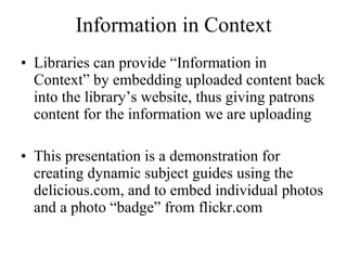 Information in Context Libraries can provide “Information in Context” by embedding uploaded content back into the library’s website, thus giving patrons content for the information we are uploading This presentation is a demonstration for creating dynamic subject guides using the delicious.com, and to embed individual photos and a photo “badge” from flickr.com 