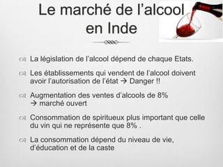 Le marché de l’alcool
           en Inde
 La législation de l’alcool dépend de chaque Etats.
 Les établissements qui vendent de l’alcool doivent
  avoir l’autorisation de l’état  Danger !!
 Augmentation des ventes d’alcools de 8%
   marché ouvert
 Consommation de spiritueux plus important que celle
  du vin qui ne représente que 8% .
 La consommation dépend du niveau de vie,
  d’éducation et de la caste
 