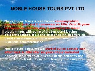 NOBLE HOUSE TOURS PVT LTD
Noble House Tours is well known company which
represents India and it commence on 1994. Over 20 years
of experience, the company is managing the travel
programmers with some of the top world leading
corporate brands. It’s a one stop shop which offers all
travel arrangements with personalized services &
luxurious accommodation.
Noble House Tours Pvt Ltd started out as a single man
effort back in 1994 after six years of our dedicated
services. Mr. Naveen Jain is soul of the company and
does the work with dedication, honesty and uniqueness.
 