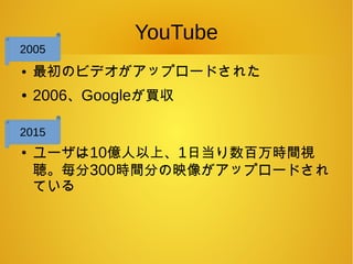 YouTube
● 最初のビデオがアップロードされた
● 2006、Googleが買収
●
ユーザは10億人以上、1日当り数百万時間視
聴。毎分300時間分の映像がアップロードされ
ている
2005
2015
 