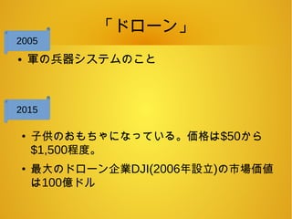 「ドローン」
● 軍の兵器システムのこと
●
子供のおもちゃになっている。価格は$50から
$1,500程度。
●
最大のドローン企業DJI(2006年設立)の市場価値
は100億ドル
2005
2015
 