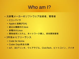 Who am I?
● 元家電メーカーのソフトウェア技術者、管理者
● Cコンパイラ
● Appleと協業(PDA)
●
組込み機器向けJava
●
家電向けLinux
● 開発者用システム、ネットワーク導入、研究開発管理
● 3年前よりフリーランス
● Code for Ikoma
● Coder Dojo奈良/生駒
● IoT、3Dプリンタ、ウェアラブル、CivicTech、ビットコイン、バイオ
 
