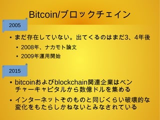 Bitcoin/ブロックチェイン
●
まだ存在していない。出てくるのはまだ3、4年後
● 2008年、ナカモト論文
● 2009年運用開始
● bitcoinおよびblockchain関連企業はベン
チャーキャピタルから数億ドルを集める
● インターネットそのものと同じくらい破壊的な
変化をもたらしかねないとみなされている
2005
2015
 