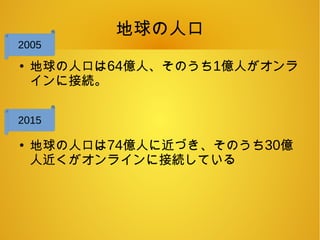 地球の人口
●
地球の人口は64億人、そのうち1億人がオンラ
インに接続。
●
地球の人口は74億人に近づき、そのうち30億
人近くがオンラインに接続している
2005
2015
 