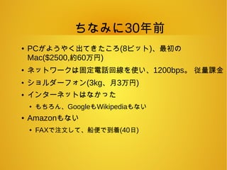 ちなみに30年前
● PCがようやく出てきたころ(8ビット)、最初の
Mac($2500,約60万円)
●
ネットワークは固定電話回線を使い、1200bps。 従量課金
●
ショルダーフォン(3kg、月3万円)
● インターネットはなかった
●
もちろん、GoogleもWikipediaもない
● Amazonもない
● FAXで注文して、船便で到着(40日)
 