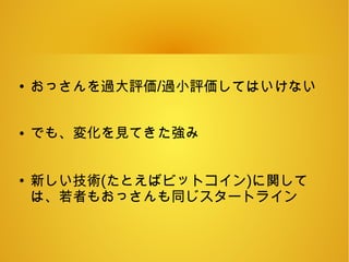 ●
おっさんを過大評価/過小評価してはいけない
● でも、変化を見てきた強み
●
新しい技術(たとえばビットコイン)に関して
は、若者もおっさんも同じスタートライン
 