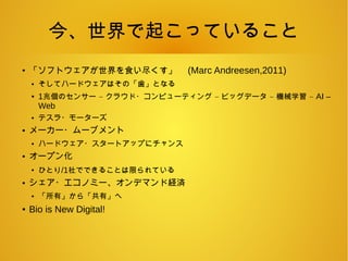 今、世界で起こっていること
●
「ソフトウェアが世界を食い尽くす」 (Marc Andreesen,2011)
● そしてハードウェアはその「歯」となる
● 1 – – – –兆個のセンサー クラウド・コンピューティング ビッグデータ 機械学習 AI –
Web
● テスラ・モーターズ
● メーカー・ムーブメント
● ハードウェア・スタートアップにチャンス
● オープン化
●
ひとり/1社でできることは限られている
● シェア・エコノミー、オンデマンド経済
● 「所有」から「共有」へ
● Bio is New Digital!
 